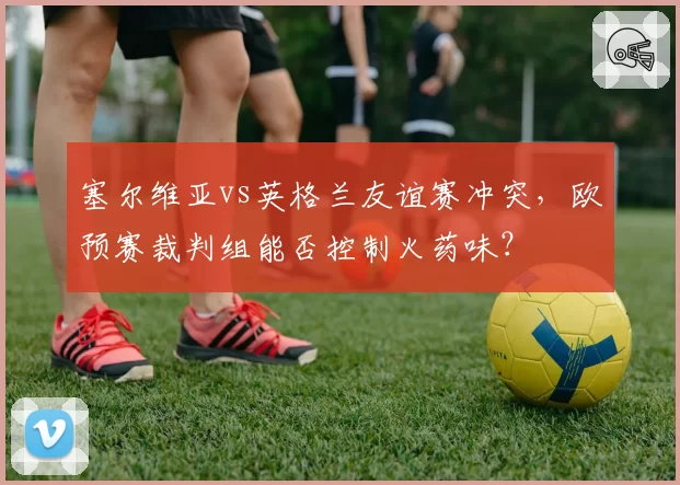 塞尔维亚vs英格兰友谊赛冲突,欧预赛裁判组能否控制火药味?
