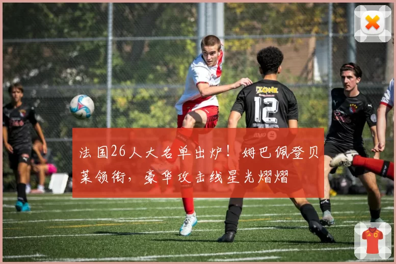 法国26人大名单出炉！姆巴佩登贝莱领衔，豪华攻击线星光熠熠