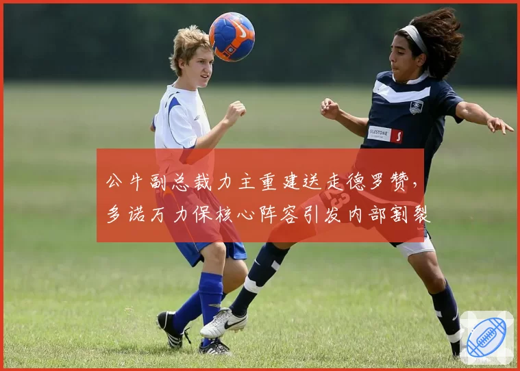 公牛副总裁力主重建送走德罗赞，多诺万力保核心阵容引发内部割裂