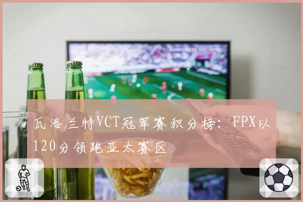 瓦洛兰特VCT冠军赛积分榜：FPX以120分领跑亚太赛区
