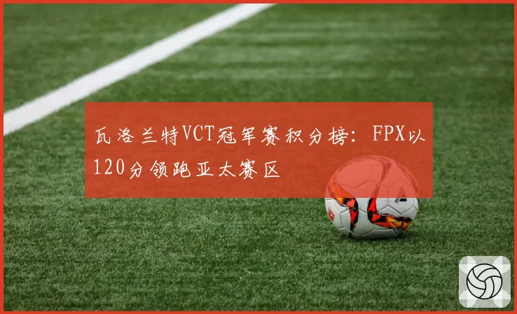 瓦洛兰特VCT冠军赛积分榜：FPX以120分领跑亚太赛区