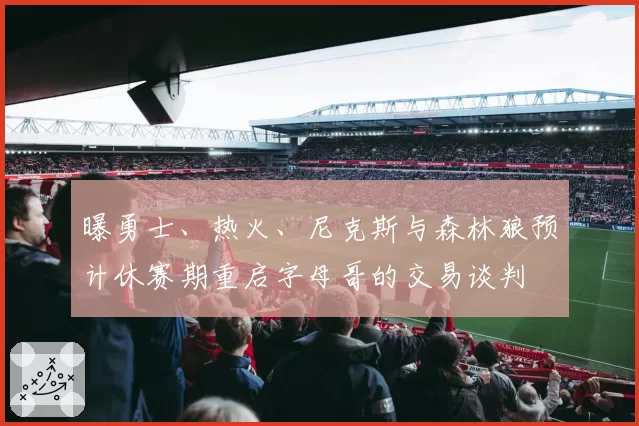 曝勇士、热火、尼克斯与森林狼预计休赛期重启字母哥的交易谈判